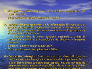 E .-Perspectiva contextual . Ve al individuo inseparable del contexto social. Hace énfasis en las diferencias individuales. F.-Enfoque del procesamiento de la información . Enfoque para el estudio del desarrollo cognoscitivo mediante la observación y el análisis de los procesos mentales involucrados en la percepción y el manejo de la información. Estudian cómo la gente adquiere, recuerda y utiliza la información mediante la manipulación de símbolos o imágenes mentales. Compara la mente con un computador. Tiene por lo menos dos aplicaciones útiles. G.-Perspectiva etológica . Punto de vista del desarrollo que se centra en las bases biológicas y evolutivas del comportamiento. Los etólogos creen que para cada especie, hay una variedad de comportamientos innatos y específicos de la especie que han evolucionado para aumentar sus posibilidades de supervivencia. 