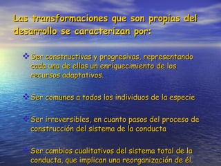 Las transformaciones que son propias del desarrollo se caracterizan por : Ser constructivas y progresivas, representando cada una de ellas un enriquecimiento de los recursos adaptativos. Ser comunes a todos los individuos de la especie Ser irreversibles, en cuanto pasos del proceso de construcción del sistema de la conducta Ser cambios cualitativos del sistema total de la conducta, que implican una reorganización de él. 