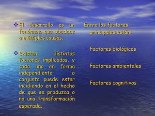 El desarrollo es un fenómeno que obedece a múltiples causas. Existen distintos factores implicados, y cada uno en forma independiente o conjunta puede estar incidiendo en el hecho de que se produzca o no una transformación esperada . Entre los factores principales están: Factores biológicos Factores ambientales Factores cognitivos 