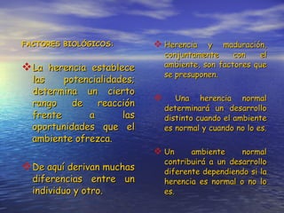 FACTORES BIOLÓGICOS: La herencia establece las potencialidades; determina un cierto rango de reacción frente a las oportunidades que el ambiente ofrezca. De aquí derivan muchas diferencias entre un individuo y otro. Herencia y maduración, conjuntamente con el ambiente, son factores que se presuponen. Una herencia normal determinará un desarrollo distinto cuando el ambiente es normal y cuando no lo es.  Un ambiente normal contribuirá a un desarrollo diferente dependiendo si la herencia es normal o no lo es. 