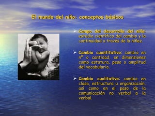 El mundo del niño: conceptos básicos Campo del desarrollo del niño : estudio científico del cambio y la continuidad a través de la niñez. Cambio cuantitativo : cambio en nº o cantidad, en dimensiones como estatura, peso o amplitud del vocabulario. Cambio cualitativo : cambio en clase, estructura u organización, así como en el paso de la comunicación no verbal a la verbal. 