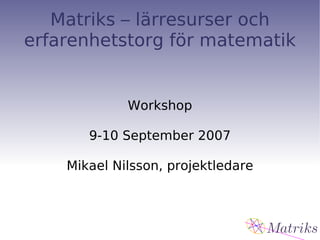 Matriks – lärresurser och erfarenhetstorg för matematik Workshop 9-10 September 2007 Mikael Nilsson, projektledare 