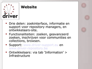 Website Drie delen: zoekinterface, informatie en support voor repository managers, en ontwikkelaars-site. Functionaliteiten: zoeken, geavanceerd zoeken, inschrijven voor communities en collections, browsen. Support:  www.driver-support.eu  en  www.driver-repository.be   Ontwikkelaars: via tab ‘Information’ > Infrastructure 