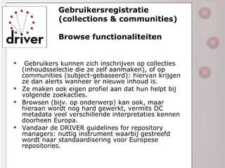 Gebruikersregistratie (collections & communities) Browse functionaliteiten Gebruikers kunnen zich inschrijven op collecties (inhoudsselectie die ze zelf aanmaken), of op communities (subject-gebaseerd): hiervan krijgen ze dan alerts wanneer er nieuwe inhoud is. Ze maken ook eigen profiel aan dat hun helpt bij volgende zoekacties. Browsen (bijv. op onderwerp) kan ook, maar hieraan wordt nog hard gewerkt, vermits DC metadata veel verschillende interpretaties kennen doorheen Europa. Vandaar de DRIVER guidelines for repository managers: nuttig instrument waarbij gestreefd wordt naar standaardisering voor Europese repositories. 