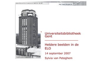 Universiteitsbibliotheek Gent  _________________ Heldere beelden in de ELO 14 september 2007 Sylvia van Peteghem 