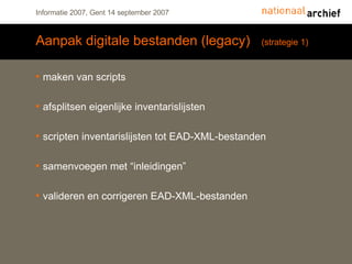 Aanpak digitale bestanden (legacy)  (strategie 1) maken van scripts afsplitsen eigenlijke inventarislijsten scripten inventarislijsten tot EAD-XML-bestanden samenvoegen met “inleidingen” valideren en corrigeren EAD-XML-bestanden 