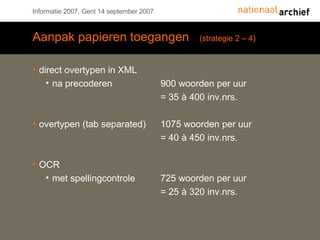 Aanpak papieren toegangen  (strategie 2 – 4) direct overtypen in XML na precoderen 900 woorden per uur = 35 à 400 inv.nrs. overtypen (tab separated) 1075 woorden per uur = 40 à 450 inv.nrs. OCR met spellingcontrole 725 woorden per uur = 25 à 320 inv.nrs. 