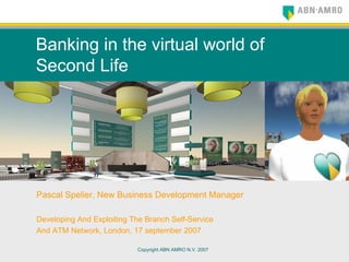 Copyright ABN AMRO N.V. 2007
Banking in the virtual world of
Second Life
Pascal Spelier, New Business Development Manager
Developing And Exploiting The Branch Self-Service
And ATM Network, London, 17 september 2007
 
