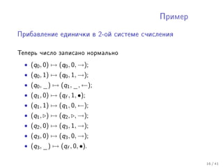 Ïðèìåð


Ïðèáàâëåíèå åäèíè÷êè â 2-îé ñèñòåìå ñ÷èñëåíèÿ



Òåïåðü ÷èñëî çàïèñàíî íîðìàëüíî
  • (q0 , 0) → (q0 , 0, →);
  • (q0 , 1) → (q0 , 1, →);
  • (q0 , _) → (q1 , _, ←);
  • (q1 , 0) → (qf , 1, •);
  • (q1 , 1) → (q1 , 0, ←);
  • (q1 , ) → (q2 , , →);
  • (q2 , 0) → (q3 , 1, →);
  • (q3 , 0) → (q3 , 0, →);
  • (q3 , _) → (qf , 0, •).

                                                  16 / 41
 