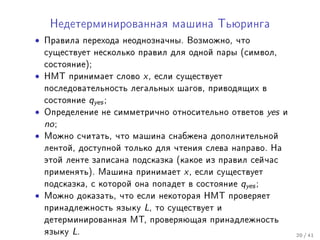 Íåäåòåðìèíèðîâàííàÿ ìàøèíà Òüþðèíãà

• Ïðàâèëà ïåðåõîäà íåîäíîçíà÷íû. Âîçìîæíî, ÷òî
    ñóùåñòâóåò íåñêîëüêî ïðàâèë äëÿ îäíîé ïàðû (ñèìâîë,
    ñîñòîÿíèå);
•   ÍÌÒ ïðèíèìàåò ñëîâî x , åñëè ñóùåñòâóåò
    ïîñëåäîâàòåëüíîñòü ëåãàëüíûõ øàãîâ, ïðèâîäÿùèõ â
    ñîñòîÿíèå qyes ;
•   Îïðåäåëåíèå íå ñèììåòðè÷íî îòíîñèòåëüíî îòâåòîâ yes è
    no ;
•   Ìîæíî ñ÷èòàòü, ÷òî ìàøèíà ñíàáæåíà äîïîëíèòåëüíîé
    ëåíòîé, äîñòóïíîé òîëüêî äëÿ ÷òåíèÿ ñëåâà íàïðàâî. Íà
    ýòîé ëåíòå çàïèñàíà ïîäñêàçêà (êàêîå èç ïðàâèë ñåé÷àñ
    ïðèìåíÿòü). Ìàøèíà ïðèíèìàåò x , åñëè ñóùåñòâóåò
    ïîäñêàçêà, ñ êîòîðîé îíà ïîïàäåò â ñîñòîÿíèå qyes ;
•   Ìîæíî äîêàçàòü, ÷òî åñëè íåêîòîðàÿ ÍÌÒ ïðîâåðÿåò
    ïðèíàäëåæíîñòü ÿçûêó L, òî ñóùåñòâóåò è
    äåòåðìèíèðîâàííàÿ ÌÒ, ïðîâåðÿþùàÿ ïðèíàäëåæíîñòü
    ÿçûêó L.                                                20 / 41
 