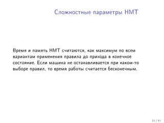 Ñëîæíîñòíûå ïàðàìåòðû ÍÌÒ




Âðåìÿ è ïàìÿòü ÍÌÒ ñ÷èòàþòñÿ, êàê ìàêñèìóì ïî âñåì
âàðèàíòàì ïðèìåíåíèÿ ïðàâèëà äî ïðèõîäà â êîíå÷íîå
ñîñòîÿíèå. Åñëè ìàøèíà íå îñòàíàâëèâàåòñÿ ïðè êàêîì-òî
âûáîðå ïðàâèë, òî âðåìÿ ðàáîòû ñ÷èòàåòñÿ áåñêîíå÷íûì.




                                                         21 / 41
 