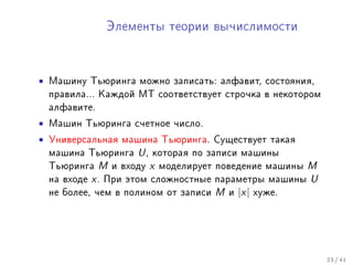 Ýëåìåíòû òåîðèè âû÷èñëèìîñòè




• Ìàøèíó Òüþðèíãà ìîæíî çàïèñàòü: àëôàâèò, ñîñòîÿíèÿ,
 ïðàâèëà... Êàæäîé ÌÒ ñîîòâåòñòâóåò ñòðî÷êà â íåêîòîðîì
 àëôàâèòå.
• Ìàøèí Òüþðèíãà ñ÷åòíîå ÷èñëî.
• Óíèâåðñàëüíàÿ ìàøèíà Òüþðèíãà. Ñóùåñòâóåò òàêàÿ
 ìàøèíà Òüþðèíãà U , êîòîðàÿ ïî çàïèñè ìàøèíû
 Òüþðèíãà M è âõîäó x ìîäåëèðóåò ïîâåäåíèå ìàøèíû M
 íà âõîäå x . Ïðè ýòîì ñëîæíîñòíûå ïàðàìåòðû ìàøèíû U
 íå áîëåå, ÷åì â ïîëèíîì îò çàïèñè M è |x| õóæå.




                                                          23 / 41
 