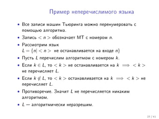 Ïðèìåð íåïåðå÷èñëèìîãî ÿçûêà


• Âñå çàïèñè ìàøèí Òüþðèíãà ìîæíî ïåðåíóìåðîâàòü ñ
  ïîìîùüþ àëãîðèòìà.
• Çàïèñü  n  îáîçíà÷àåò ÌÒ ñ íîìåðîì n.
• Ðàññìîòðèì ÿçûê
  L = {n|  n  íå îñòàíàâëèâàåòñÿ íà âõîäå n}
• Ïóñòü L ïåðå÷èñëèì àëãîðèòìîì ñ íîìåðîì k .
• Åñëè k ∈ L, òî  k  íå îñòàíàâëèâàåòñÿ íà k =⇒  k 
  íå ïåðå÷èñëÿåò L.
• Åñëè k ∈ L, òî  k  îñòàíàâëèâàåòñÿ íà k =⇒  k  íå
  ïåðå÷èñëÿåò L.
• Ïðîòèâîðå÷èå. Çíà÷èò L íå ïåðå÷èñëÿåòñÿ íèêàêèì
  àëãîðèòìîì.
• L  àëãîðèòìè÷åñêè íåðàçðåøèì.

                                                          27 / 41
 