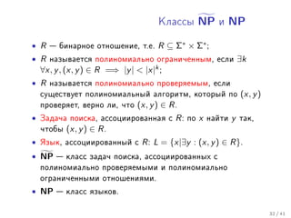 Êëàññû   NP   è   NP

• R  áèíàðíîå îòíîøåíèå, ò.å. R ⊆ Σ∗ × Σ∗ ;
• R íàçûâàåòñÿ ïîëèíîìèàëüíî îãðàíè÷åííûì, åñëè ∃k
  ∀x, y , (x, y ) ∈ R =⇒ |y |  |x|k ;
• R íàçûâàåòñÿ ïîëèíîìèàëüíî ïðîâåðÿåìûì, åñëè
  ñóùåñòâóåò ïîëèíîìèàëüíûé àëãîðèòì, êîòîðûé ïî (x, y )
  ïðîâåðÿåò, âåðíî ëè, ÷òî (x, y ) ∈ R .
• Çàäà÷à ïîèñêà, àññîöèèðîâàííàÿ ñ R : ïî x íàéòè y òàê,
  ÷òîáû (x, y ) ∈ R .
• ßçûê, àññîöèèðîâàííûé ñ R : L = {x|∃y : (x, y ) ∈ R}.
• NP  êëàññ çàäà÷ ïîèñêà, àññîöèèðîâàííûõ c
  ïîëèíîìèàëüíî ïðîâåðÿåìûìè è ïîëèíîìèàëüíî
  îãðàíè÷åííûìè îòíîøåíèÿìè.
• NP  êëàññ ÿçûêîâ.

                                                           32 / 41
 