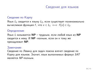 Ñâåäåíèå äëÿ ÿçûêîâ




Ñâåäåíèå ïî Êàðïó

ßçûê L1 ñâîäèòñÿ ê ÿçûêó L2 , åñëè ñóùåñòâóåò ïîëèíîìèàëüíî
âû÷èñëèìàÿ ôóíêöèÿ f , ÷òî x ∈ L1 ⇐⇒ f (x) ∈ L2 .

Îïðåäåëåíèå

ßçûê L íàçûâàåòñÿ NP  òðóäíûì, åñëè ëþáîé ÿçûê èç NP
ñâîäèòñÿ ê íåìó. È NP -ïîëíûì, åñëè îí ê òîìó æå
ïðåíàäëåæèò NP.

Çàìå÷àíèå

Ñâåäåíèå ïî Ëåâèíó äëÿ çàäà÷ ïîèñêà âëå÷åò ñâåäåíèå ïî
Êàðïó äëÿ ÿçûêîâ. Çíà÷èò, ÿçûê âûïîëíèìûõ ôîðìóë SAT
ÿâëÿåòñÿ NP -ïîëíûì.


                                                              39 / 41
 