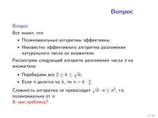 Âîïðîñ


Âîïðîñ

Âñå çíàþò, ÷òî
  • Ïîëèíîìèàëüíûå àëãîðèòìû ýôôåêòèâíû;
  • Íåèçâåñòíî ýôôåêòèâíîãî àëãîðèòìà ðàçëîæåíèÿ
    íàòóðàëüíîãî ÷èñëà íà ìíîæèòåëè.
Ðàññìîòðèì ñëåäóþùèé àëãîðèòì ðàçëîæåíèÿ ÷èñëà n íà
ìíîæèòåëè:
                          √
  • Ïåðåáèðàåì âñå 2 ≤ k ≤ n;
  • Åñëè n äåëèòñÿ íà k , òî n = k · k .
                                     n
                                       √
Ñëîæíîñòü àëãîðèòìà íå ïðåâîñõîäèò         n · n ≤ n2 , ò.å.
ïîëèíîìèàëüíà îò n.
Â ÷åì ïðîáëåìà?

                                                               4 / 41
 