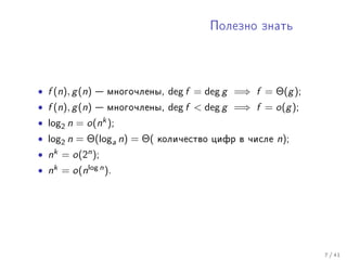 Ïîëåçíî çíàòü




• f (n), g (n)  ìíîãî÷ëåíû, deg f = deg g =⇒ f = Θ(g );
• f (n), g (n)  ìíîãî÷ëåíû, deg f  deg g =⇒ f = o(g );
• log2 n = o(nk );
• log2 n = Θ(loga n) = Θ( êîëè÷åñòâî öèôð â ÷èñëå n);
• nk = o(2n );
• nk = o(nlog n ).




                                                           7 / 41
 