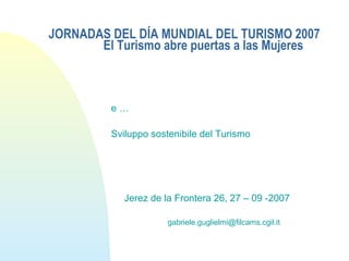 JORNADAS DEL DÍA MUNDIAL DEL TURISMO 2007
El Turismo abre puertas a las Mujeres
e …
Sviluppo sostenibile del Turismo
Jerez de la Frontera 26, 27 – 09 -2007
gabriele.guglielmi@filcams.cgil.it
 