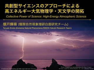 FY2020 4th CSA meeting @ 2020 July 9 (20 min +10 min)
Teruaki Enoto (Extreme Natural Phenomena RIKEN Hakubi Research Team)
Photo of a lightning discharge along the Sea of Japan
at Fukui, Japan by Otowa Electric Co., Ltd. / Masako Tanaka
Collective Power of Science: High-Energy Atmospheric Science
 