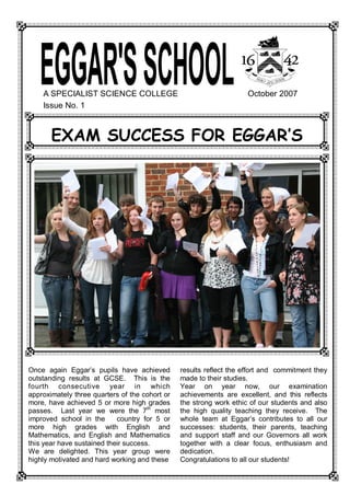 A SPECIALIST SCIENCE COLLEGE                                            October 2007 
     Issue No. 1 



        EXAM SUCCESS FOR EGGAR‛S 




Once  again  Eggar’s  pupils  have  achieved          results reflect the effort and  commitment they 
outstanding  results  at  GCSE.    This  is  the      made to their studies. 
fourth  consecutive  year  in  which                  Year  on  year  now,  our  examination 
approximately three quarters of the cohort or         achievements  are  excellent,  and  this  reflects 
more,  have  achieved  5  or  more  high  grades      the strong work ethic of our students and also 
                                         th 
passes.    Last  year  we  were  the  7  most         the  high  quality  teaching  they  receive.    The 
improved  school  in  the      country  for  5  or    whole  team  at  Eggar’s  contributes  to  all  our 
more  high  grades  with  English  and                successes:  students,  their  parents,  teaching 
Mathematics,  and  English  and  Mathematics          and  support  staff  and  our  Governors  all  work 
this year have sustained their success.               together  with  a  clear  focus,  enthusiasm  and 
We  are  delighted.  This  year  group  were          dedication. 
highly motivated and hard working and these           Congratulations to all our students!
 