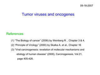 09-18-2007


            Tumor viruses and oncogenes



References
  (1) “The Biology of cancer” (2006) by Weinberg R. , Chapter 3 & 4.
  (2) “Principle of Virology” (2000) by Skalka A. et al., Chapter 16
  (3) “Viral carcinogenesis: revelation of molecular mechanisms and
       etiology of human disease” (2000), Carcinogenesis, Vol.21,
       page 405-426.
 