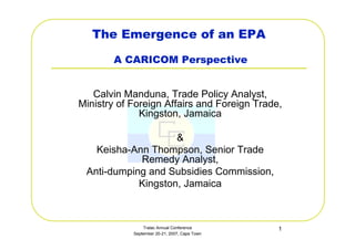 Tralac Annual Conference
September 20-21, 2007, Cape Town
1
The Emergence of an EPA
A CARICOM Perspective
Calvin Manduna, Trade Policy Analyst,
Ministry of Foreign Affairs and Foreign Trade,
Kingston, Jamaica
&
Keisha-Ann Thompson, Senior Trade
Remedy Analyst,
Anti-dumping and Subsidies Commission,
Kingston, Jamaica
 