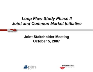 Loop Flow Study Phase II
Joint and Common Market Initiative
Joint Stakeholder Meeting
October 5, 2007
 