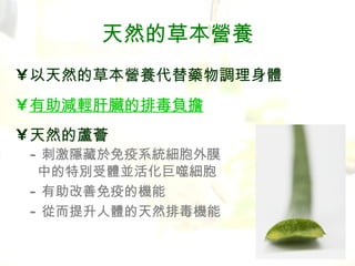 天然的草本營養 以天然的草本營養代替藥物調理身體 有助減輕肝臟的排毒負擔 天然的蘆薈 - 刺激隱藏於免疫系統細胞外膜   中的特別受體並活化巨噬細胞 - 有助改善免疫的機能 - 從而提升人體的天然排毒機能 