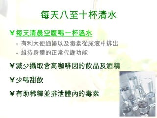 每天八至十杯清水 每天清晨空腹喝一杯溫水 - 有利大便通暢以及毒素從尿液中排出 - 維持身體的正常代謝功能 減少攝取含高咖啡因的飲品及酒精 少喝甜飲 有助稀釋並排泄體內的毒素 