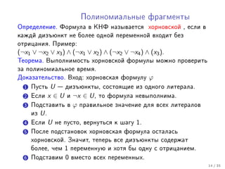 Ïîëèíîìèàëüíûå ôðàãìåíòû
Îïðåäåëåíèå. Ôîðìóëà â ÊÍÔ íàçûâàåòñÿ õîðíîâñêîé , åñëè â
êàæäé äèçúþíêò íå áîëåå îäíîé ïåðåìåííîé âõîäèò áåç
îòðèöàíèÿ. Ïðèìåð:
(¬x1 ∨ ¬x2 ∨ x3 ) ∧ (¬x1 ∨ x2 ) ∧ (¬x2 ∨ ¬x4 ) ∧ (x3 ).
Òåîðåìà. Âûïîëíèìîñòü õîðíîâñêîé ôîðìóëû ìîæíî ïðîâåðèòü
çà ïîëèíîìèàëüíîå âðåìÿ.
Äîêàçàòåëüñòâî. Âõîä: õîðíîâñêàÿ ôîðìóëó         ϕ
  1 Ïóñòü    U  äèçúþíêòû, ñîñòîÿùèå èç îäíîãî ëèòåðàëà.
  2   Åñëè x ∈ U è ¬x ∈ U , òî ôîðìóëà íåâûïîëíèìà.

  3   Ïîäñòàâèòü â ϕ ïðàâèëüíîå çíà÷åíèå äëÿ âñåõ ëèòåðàëîâ
      èç U .

  4   Åñëè U íå ïóñòî, âåðíóòüñÿ ê øàãó 1.

  5 Ïîñëå ïîäñòàíîâîê õîðíîâñêàÿ ôîðìóëà îñòàëàñü
      õîðíîâñêîé. Çíà÷èò, òåïåðü âñå äèçúþíêòû ñîäåðæàò
      áîëåå, ÷åì 1 ïåðåìåííóþ è õîòÿ áû îäíó ñ îòðèöàíèåì.

  6 Ïîäñòàâèì    0   âìåñòî âñåõ ïåðåìåííûõ.
                                                              14 / 35
 