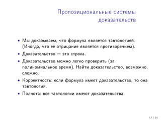 Ïðîïîçèöèîíàëüíûå ñèñòåìû
                                     äîêàçàòåëüñòâ



•   Ìû äîêàçûâàåì, ÷òî ôîðìóëà ÿâëÿåòñÿ òàâòîëîãèåé.
    (Èíîãäà, ÷òî åå îòðèöàíèå ÿâëÿåòñÿ ïðîòèâîðå÷èåì).

•   Äîêàçàòåëüñòâî  ýòî ñòðîêà.

•   Äîêàçàòåëüñòâî ìîæíî ëåãêî ïðîâåðèòü (çà
    ïîëèíîìèàëüíîå âðåìÿ). Íàéòè äîêàçàòåëüñòâî, âîçìîæíî,
    ñëîæíî.

•   Êîððåêòíîñòü: åñëè ôîðìóëà èìååò äîêàçàòåëüñòâî, òî îíà
    òàâòîëîãèÿ.

•   Ïîëíîòà: âñå òàâòîëîãèè èìåþò äîêàçàòåëüñòâà.




                                                              17 / 35
 