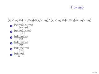 Ïðèìåð




(x1 ∨¬x2 )∧(¬x1 ∨x2 )∧(x2 ∨¬x3 )∧(x3 ∨¬x2 )∧(x1 ∨x3 )∧(¬x1 ∨¬x3 )
      (x1 ∨¬x2 );(x2 ∨¬x3 )
  1        (x1 ∨¬x3 )
      (x1 ∨¬x3 );(x1 ∨x3 )
  2           (x1 )
      (x1 );(¬x1 ∨x2 )
  3         (x2 )
      (x2 );(¬x2 ∨x3 )
  4         (x3 )
      (x3 );(¬x1 ∨¬x3 )
  5         (¬x1 )
      (x1 );(¬x1 )
  6




                                                                    22 / 35
 