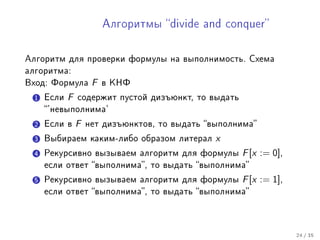 Àëãîðèòìû divide and conquer



Àëãîðèòì äëÿ ïðîâåðêè ôîðìóëû íà âûïîëíèìîñòü. Ñõåìà
àëãîðèòìà:
Âõîä: Ôîðìóëà       F   â ÊÍÔ

  1 Åñëè   F   ñîäåðæèò ïóñòîé äèçúþíêò, òî âûäàòü
    'íåâûïîëíèìà'

  2 Åñëè â     F   íåò äèçúþíêòîâ, òî âûäàòü âûïîëíèìà

  3 Âûáèðàåì êàêèì-ëèáî îáðàçîì ëèòåðàë        x
  4 Ðåêóðñèâíî âûçûâàåì àëãîðèòì äëÿ ôîðìóëû         F [x := 0],
    åñëè îòâåò âûïîëíèìà, òî âûäàòü âûïîëíèìà

  5 Ðåêóðñèâíî âûçûâàåì àëãîðèòì äëÿ ôîðìóëû         F [x := 1],
    åñëè îòâåò âûïîëíèìà, òî âûäàòü âûïîëíèìà




                                                                   24 / 35
 
