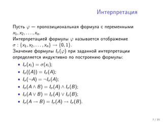 Èíòåðïðåòàöèÿ


Ïóñòü       ϕ  ïðîïîçèöèîíàëüíàÿ ôîðìóëà ñ ïåðåìåííûìè
x 1 , x2 , . . . , x n .
Èíòåðïðåòàöèåé ôîðìóëû ϕ íàçûâàåòñÿ îòîáðàæåíèå
σ : {x1 , x2 , . . . , xn } → {0, 1}.
Çíà÷åíèå ôîðìóëû Iσ (ϕ) ïðè çàäàííîé èíòåðïðåòàöèè
îïðåäåëÿåòñÿ èíäóêòèâíî ïî ïîñòðîåíèþ ôîðìóëû:

  • Iσ (xi ) = σ(xi );
  • Iσ ((A)) = Iσ (A);
  • Iσ (¬A) = ¬Iσ (A);
  • Iσ (A ∧ B) = Iσ (A) ∧ Iσ (B);
  • Iσ (A ∨ B) = Iσ (A) ∨ Iσ (B);
  • Iσ (A → B) = Iσ (A) → Iσ (B).


                                                          7 / 35
 