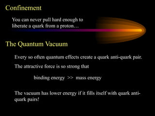 Confinement
You can never pull hard enough to
liberate a quark from a proton…
The Quantum Vacuum
Every so often quantum effects create a quark anti-quark pair.
The attractive force is so strong that
binding energy >> mass energy
The vacuum has lower energy if it fills itself with quark anti-
quark pairs!
 