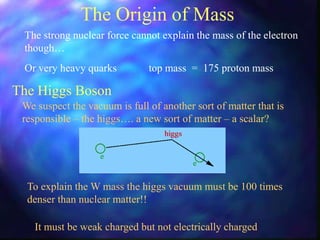 The Origin of Mass
The strong nuclear force cannot explain the mass of the electron
though…
The Higgs Boson
We suspect the vacuum is full of another sort of matter that is
responsible – the higgs…. a new sort of matter – a scalar?
Or very heavy quarks top mass = 175 proton mass
To explain the W mass the higgs vacuum must be 100 times
denser than nuclear matter!!
It must be weak charged but not electrically charged
 