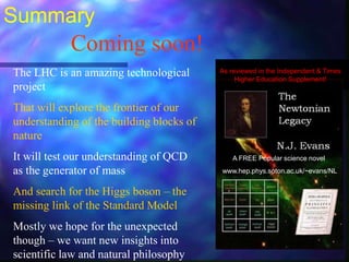 Summary
The LHC is an amazing technological
project
That will explore the frontier of our
understanding of the building blocks of
nature
It will test our understanding of QCD
as the generator of mass
And search for the Higgs boson – the
missing link of the Standard Model
Mostly we hope for the unexpected
though – we want new insights into
scientific law and natural philosophy
Coming soon!
As reviewed in the Independent & Times
Higher Education Supplement!
A FREE Popular science novel
www.hep.phys.soton.ac.uk/~evans/NL
 