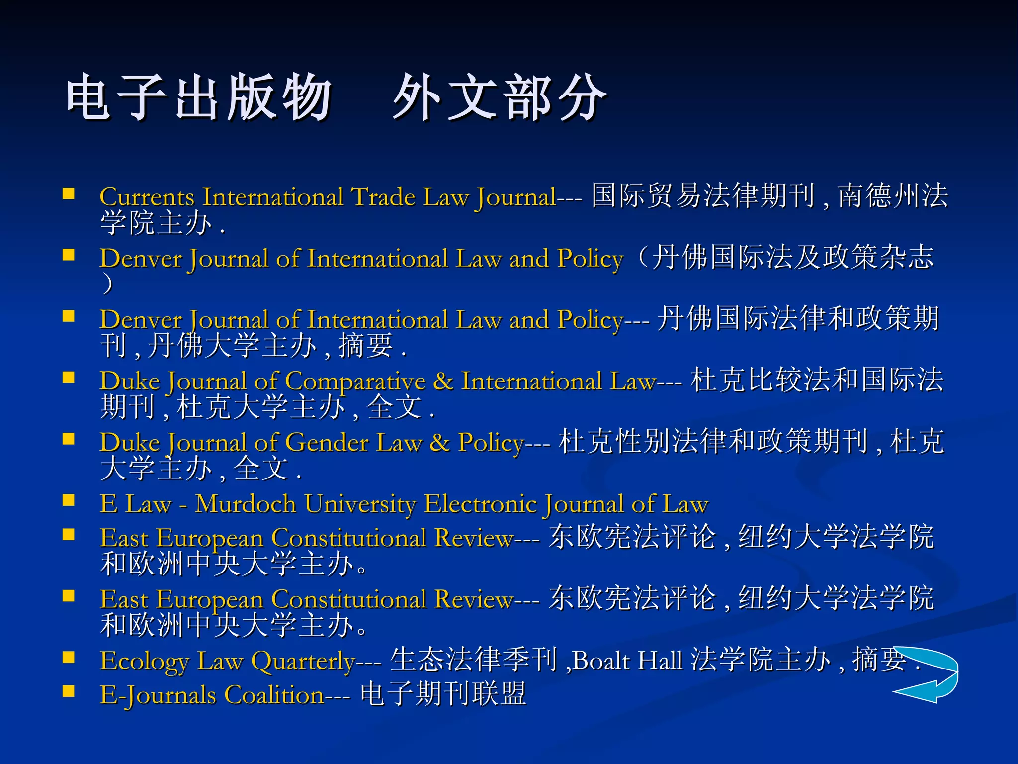 电子出版物　外文部分 Currents International Trade Law Journal --- 国际贸易法律期刊 , 南德州法学院主办 . Denver Journal of International Law and Policy （丹佛国际法及政策杂志） Denver Journal of International Law and Policy --- 丹佛国际法律和政策期刊 , 丹佛大学主办 , 摘要 . Duke Journal of Comparative & International Law --- 杜克比较法和国际法期刊 , 杜克大学主办 , 全文 . Duke Journal of Gender Law & Policy --- 杜克性别法律和政策期刊 , 杜克大学主办 , 全文 . E Law - Murdoch University Electronic Journal of Law  East European Constitutional Review --- 东欧宪法评论 , 纽约大学法学院和欧洲中央大学主办。 East European Constitutional Review --- 东欧宪法评论 , 纽约大学法学院和欧洲中央大学主办。 Ecology Law Quarterly --- 生态法律季刊 ,Boalt Hall 法学院主办 , 摘要 . E-Journals Coalition --- 电子期刊联盟 