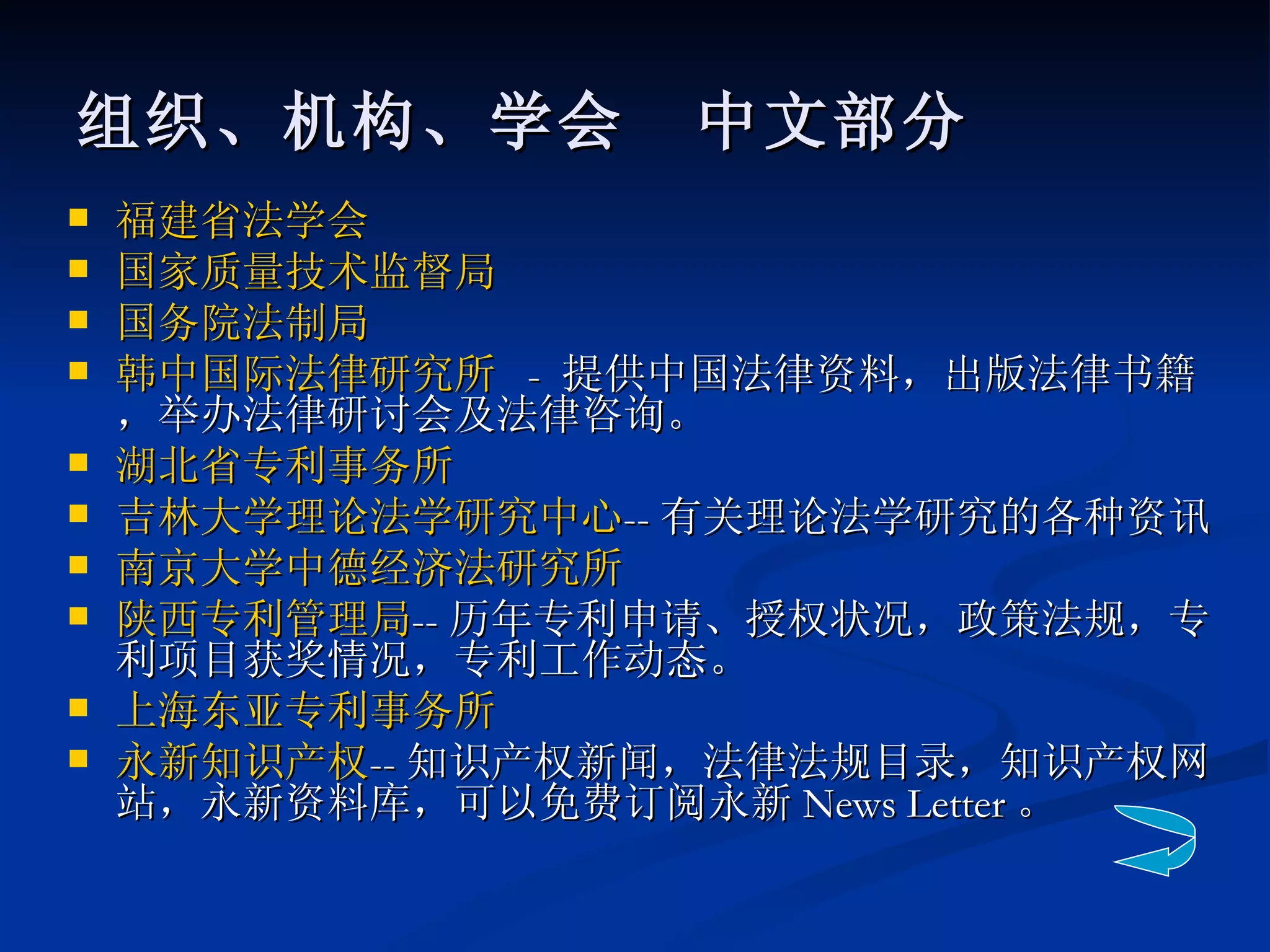 组织、机构、学会　中文部分 福建省法学会 国家质量技术监督局 国务院法制局   韩中国际法律研究所   -  提供中国法律资料，出版法律书籍，举办法律研讨会及法律咨询。 湖北省专利事务所 吉林大学理论法学研究中心 -- 有关理论法学研究的各种资讯 南京大学中德经济法研究所 陕西专利管理局 -- 历年专利申请、授权状况，政策法规，专利项目获奖情况，专利工作动态。  上海东亚专利事务所      永新知识产权 -- 知识产权新闻，法律法规目录，知识产权网站，永新资料库，可以免费订阅永新 News Letter 。  