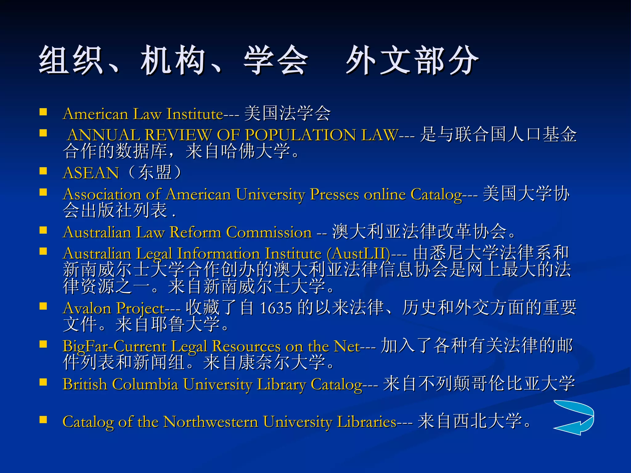 American Law Institute --- 美国法学会 ANNUAL REVIEW OF POPULATION LAW --- 是与联合国人口基金合作的数据库，来自哈佛大学。  ASEAN （东盟） Association of American University Presses online Catalog --- 美国大学协会出版社列表 .  Australian Law Reform Commission  -- 澳大利亚法律改革协会。  Australian Legal Information Institute ( AustLII ) --- 由悉尼大学法律系和新南威尔士大学合作创办的澳大利亚法律信息协会是网上最大的法律资源之一。来自新南威尔士大学。 Avalon Project --- 收藏了自 1635 的以来法律、历史和外交方面的重要文件。来自耶鲁大学。  BigFar -Current Legal Resources on the Net --- 加入了各种有关法律的邮件列表和新闻组。来自康奈尔大学。  British Columbia University Library Catalog --- 来自不列颠哥伦比亚大学。  Catalog of the Northwestern University Libraries --- 来自西北大学。   组织、机构、学会　外文部分 