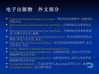 电子出版物　外文部分 Currents International Trade Law Journal --- 国际贸易法律期刊 , 南德州法学院主办 . Denver Journal of International Law and Policy （丹佛国际法及政策杂志） Denver Journal of International Law and Policy --- 丹佛国际法律和政策期刊 , 丹佛大学主办 , 摘要 . Duke Journal of Comparative & International Law --- 杜克比较法和国际法期刊 , 杜克大学主办 , 全文 . Duke Journal of Gender Law & Policy --- 杜克性别法律和政策期刊 , 杜克大学主办 , 全文 . E Law - Murdoch University Electronic Journal of Law  East European Constitutional Review --- 东欧宪法评论 , 纽约大学法学院和欧洲中央大学主办。 East European Constitutional Review --- 东欧宪法评论 , 纽约大学法学院和欧洲中央大学主办。 Ecology Law Quarterly --- 生态法律季刊 ,Boalt Hall 法学院主办 , 摘要 . E-Journals Coalition --- 电子期刊联盟 