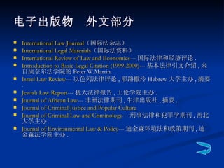 电子出版物　外文部分 International Law Journal （国际法杂志）  International Legal Materials （国际法资料）  International Review of Law and Economics --- 国际法律和经济评论 . Introduction to Basic Legal Citation (1999-2000) --- 基本法律引文介绍 , 来自康奈尔法学院的 Peter W.Martin. Israel Law Review --- 以色列法律评论 , 耶路撒泠 Hebrew 大学主办 , 摘要 . Jewish Law Report --- 犹太法律报告 , 土伦学院主办 . Journal of African Law --- 非洲法律期刊 , 牛津出版社 , 摘要 . Journal of Criminal Justice and Popular Culture  Journal of Criminal Law and Criminology --- 刑事法律和犯罪学期刊 , 西北大学主办 . Journal of Environmental Law & Policy --- 迪金森环境法和政策期刊 , 迪金森法学院主办 . 