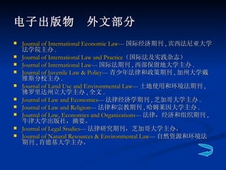电子出版物　外文部分 Journal of International Economic Law --- 国际经济期刊 , 宾西法尼亚大学法学院主办 . Journal of International Law and Practice （国际法及实践杂志）  Journal of International Law --- 国际法期刊 , 西部保留地大学主办 . Journal of Juvenile Law & Policy --- 青少年法律和政策期刊 , 加州大学戴维斯分校主办 . Journal of Land Use and Environmental Law --- 土地使用和环境法期刊 , 佛罗里达州立大学主办 , 全文 . Journal of Law and Economics --- 法律经济学期刊 , 芝加哥大学主办 . Journal of Law and Religion --- 法律和宗教期刊 , 哈姆莱因大学主办 . Journal of Law, Economics and Organizations --- 法律，经济和组织期刊 , 牛津大学出版社，摘要。 Journal of Legal Studies --- 法律研究期刊，芝加哥大学主办。 Journal of Natural Resources & Environmental Law --- 自然资源和环境法期刊 , 肯德基大学主办。 