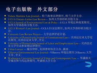 电子出版物　外文部分 Tulane Maritime Law Journal --- 特兰海事法律期刊 , 特兰大学主办 . UCLA Chicano-Latino Law Review --- 加州大学洛杉矶分校主办 . UCLA Journal of Environmental Law & Policy ---UCLA 环境法和政策期刊 , 加州大学洛杉矶分校主办 . UCLA Women's Law Journal ---UCLA 妇女法期刊 , 加州大学洛杉矶分校主办 . University Law Review Project --- 大学法律评论计划。 University of Pennsylvania Journal of Constitutional Law --- 宾西法尼亚大学宪法期刊 , 宾西法尼亚大学 , 全文 . University of Pennsylvania Journal of Labor and Employment Law --- 宾西法尼亚大学劳动和雇佣法律期刊 . Urban Lawyer  --- 城市律师 , 美国律师协会主办 , 摘要 . Villanova Environmental Law Journal ---Villanova 环境法期刊 ,Villanova 大学主办 , 全文 . Washington University Journal of Urban and Contemporary Law  --- 华盛顿大学城市和当代法律期刊 , 华盛顿大学主办   