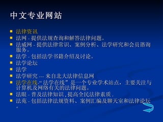 中文专业网站 法律资讯 法网 - 提供法规查询和解答法律问题。 法威网 - 提供法律常识、案例分析、法学研究和会员谘询服务。 法学 - 包括法学书籍介绍及讨论。 法学论坛 法学 法学研究 --- 来自北大法律信息网 法学在线 -“ 法学在线”是一个专业学术站点，主要关注与计算机及网络有关的法律问题。 法眼 - 普及法律知识 , 提高全民法律素质 . 法苑 - 包括法律法规资料、案例汇编及聊天室和法律论坛。 