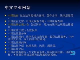 中文专业网站 中国法官 - 包含法学的相关资料，著作介绍、法律思想等。 中国法官之窗 - 中国反腐败专题 - 中国法规查询 中国法律法规大全 - 包括国家、地方的法律法规及法律通知。 中国法律法规大全数据库 中国法律服务网 中国法律顾问 - 法律名家为您导航、提供法律服务、中外法律资讯等，网上的法律好顾问。 中国法律顾问网 中国法律介绍 - 包括宪法，民法，刑法等。 中国法律论坛 中国法律数据库 - 全文检索系统 - 包括国家法律、司法解释、各部委办法规及地方法规的检索系统。 
