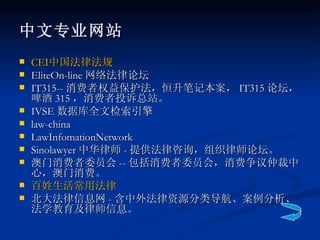 中文专业网站 CEI 中国法律法规 EliteOn-line 网络法律论坛 IT315-- 消费者权益保护法，恒升笔记本案， IT315 论坛，啤酒 315 ，消费者投诉总站。 IVSE 数据库全文检索引擎 law-china LawInfomationNetwork Sinolawyer 中华律师 - 提供法律咨询，组织律师论坛。 澳门消费者委员会 -- 包括消费者委员会，消费争议仲裁中心，澳门消费。 百姓生活常用法律 北大法律信息网 - 含中外法律资源分类导航、案例分析、法学教育及律师信息。 
