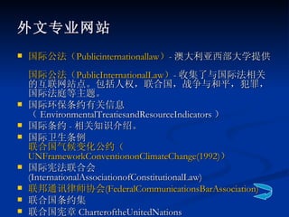 外文专业网站 国际公法（ Publicinternationallaw ） - 澳大利亚西部大学提供。 国际公法（ PublicInternationalLaw ） - 收集了与国际法相关的互联网站点。包括人权，联合国，战争与和平，犯罪，国际法庭等主题。 国际环保条约有关信息（ EnvironmentalTreatiesandResourceIndicators ） 国际条约 - 相关知识介绍。 国际卫生条例 联合国气候变化公约（ UNFrameworkConventiononClimateChange(1992) ） 国际宪法联合会 (InternationalAssociationofConstitutionalLaw)  联邦通讯律师协会 ( FederalCommunicationsBarAssociation ) 联合国条约集 联合国宪章 CharteroftheUnitedNations  