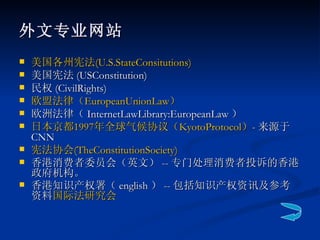 外文专业网站 美国各州宪法 ( U.S.StateConsitutions ) 美国宪法 (USConstitution) 民权 (CivilRights)  欧盟法律（ EuropeanUnionLaw ） 欧洲法律（ InternetLawLibrary:EuropeanLaw ） 日本京都 1997 年全球气候协议（ KyotoProtocol ） - 来源于 CNN  宪法协会 ( TheConstitutionSociety ) 香港消费者委员会（英文） -- 专门处理消费者投诉的香港政府机构。 香港知识产权署（ english ） -- 包括知识产权资讯及参考资料 国际法研究会   