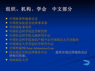组织、机构、学会　中文部分 中国海事仲裁委员会   中国贸易促进会法律事务部   中国商标事务所   中国社会科学院法学研究所 中国社会科学院人权研究中心 中国社会科学院知识产权中心 中国政法大学出版社 中国政法大学诉讼法学研究中心 中国仲裁网 China- Arbitration.Com   西北政法学院法律服务中心   -  提供在线法律援助及法律相关资源。 西南政法大学 